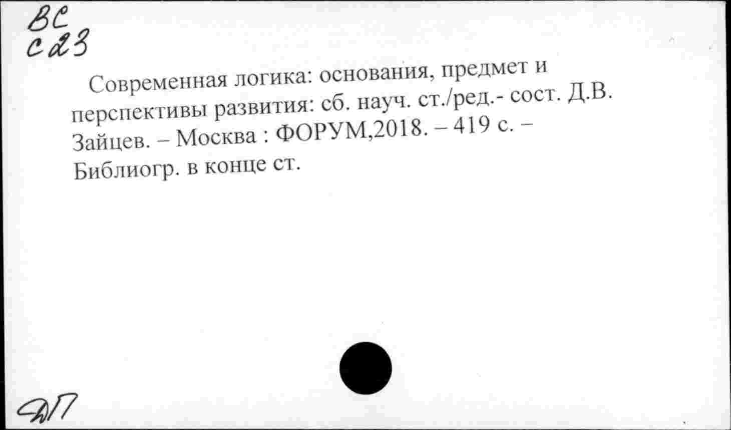 ﻿№
Современная логика: основания, предмет и перспективы развития: сб. науч, ст./ред.- сост. Зайцев. - Москва : ФОРУМ,2018. - 419 с.
Библиогр. в конце ст.